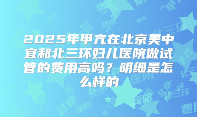 2025年甲亢在北京美中宜和北三环妇儿医院做试管的费用高吗?明细是怎么样的