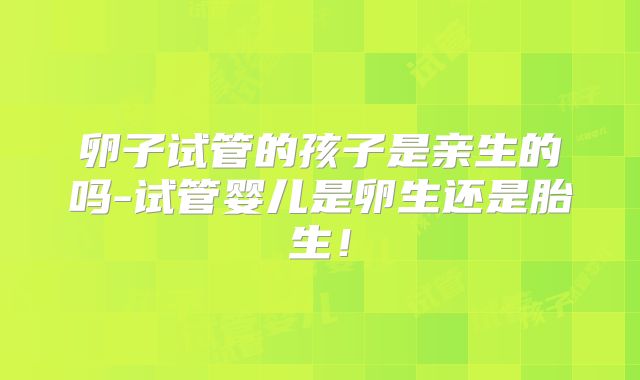 卵子试管的孩子是亲生的吗-试管婴儿是卵生还是胎生!