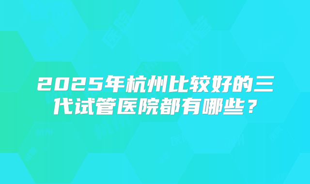 2025年杭州比较好的三代试管医院都有哪些？