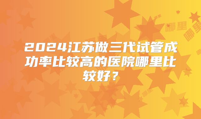 2024江苏做三代试管成功率比较高的医院哪里比较好？