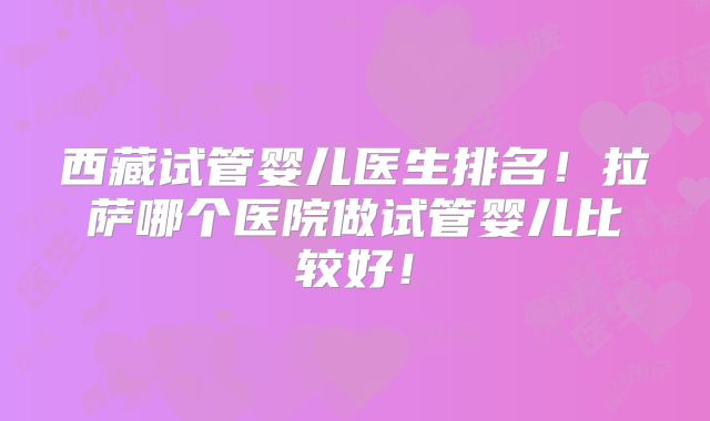 西藏试管婴儿医生排名！拉萨哪个医院做试管婴儿比较好！