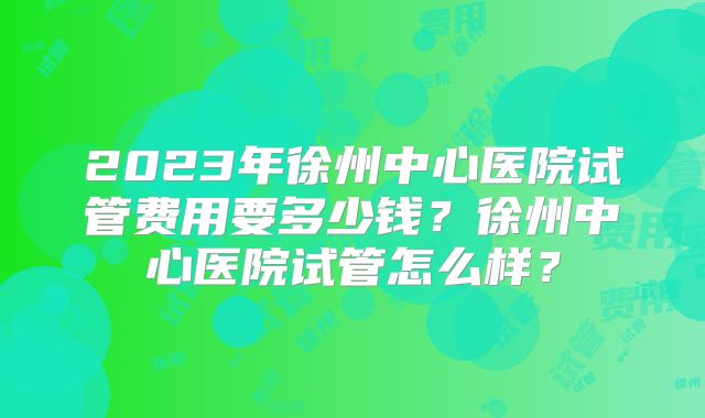 2023年徐州中心医院试管费用要多少钱?徐州中心医院试管怎么样?