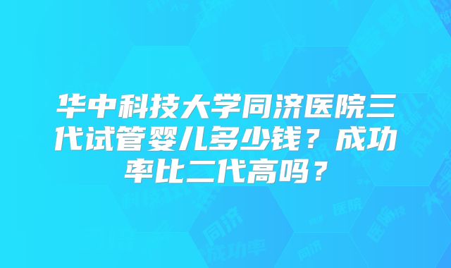 华中科技大学同济医院三代试管婴儿多少钱？成功率比二代高吗？