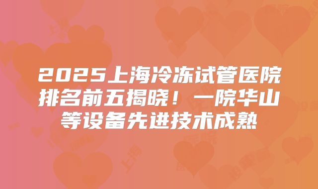 2025上海冷冻试管医院排名前五揭晓!一院华山等设备先进技术成熟