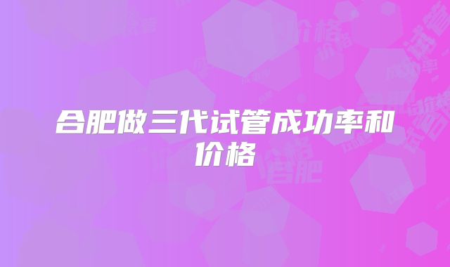 合肥做三代试管成功率和价格