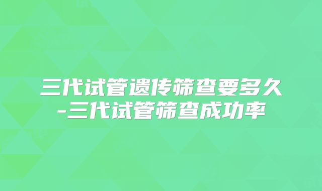三代试管遗传筛查要多久-三代试管筛查成功率
