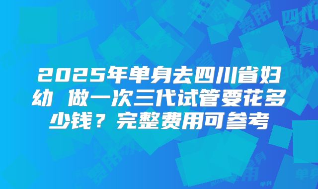 2025年单身去四川省妇幼 做一次三代试管要花多少钱?完整费用可参考