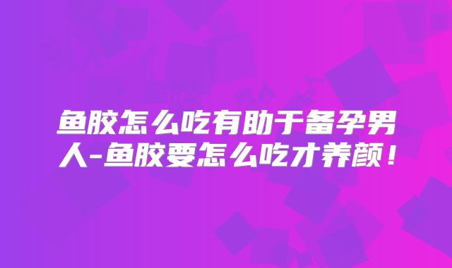 鱼胶怎么吃有助于备孕男人-鱼胶要怎么吃才养颜！