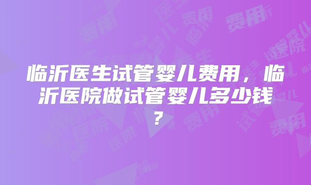临沂医生试管婴儿费用,临沂医院做试管婴儿多少钱?