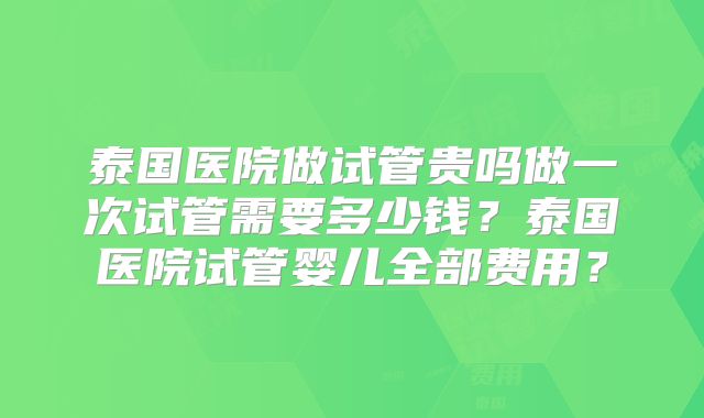 泰国医院做试管贵吗做一次试管需要多少钱？泰国医院试管婴儿全部费用？