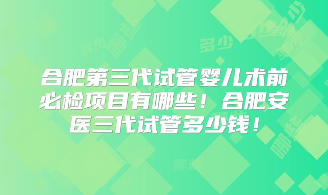 合肥第三代试管婴儿术前必检项目有哪些!合肥安医三代试管多少钱!