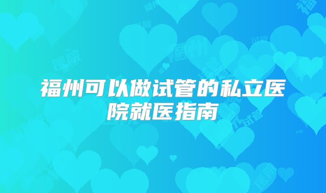 福州可以做试管的私立医院就医指南