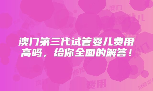 澳门第三代试管婴儿费用高吗,给你全面的解答!