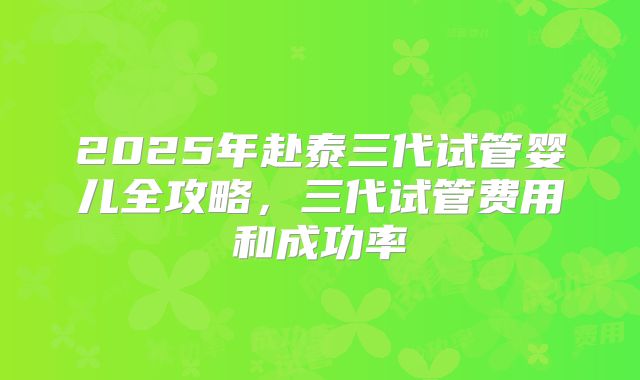 2025年赴泰三代试管婴儿全攻略，三代试管费用和成功率