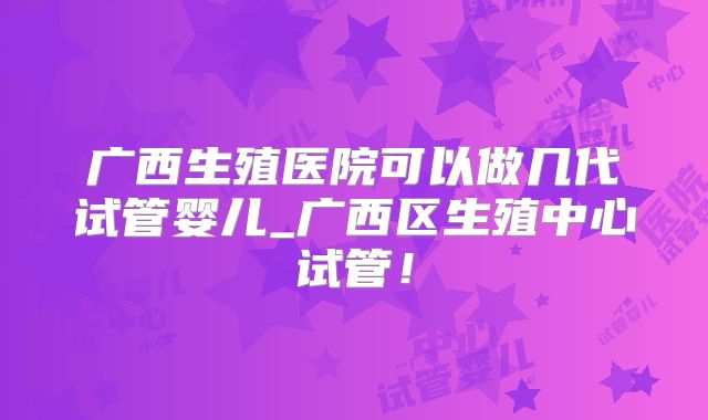 广西生殖医院可以做几代试管婴儿_广西区生殖中心试管!