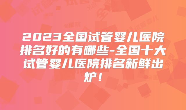 2023全国试管婴儿医院排名好的有哪些-全国十大试管婴儿医院排名新鲜出炉！