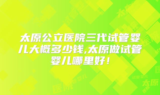 太原公立医院三代试管婴儿大概多少钱,太原做试管婴儿哪里好！