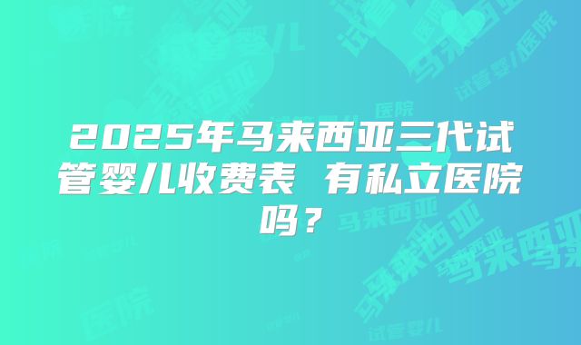 2025年马来西亚三代试管婴儿收费表 有私立医院吗？
