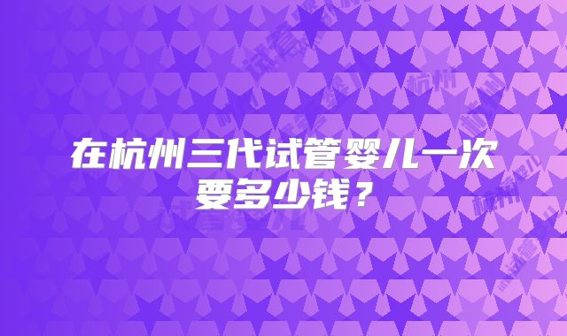 在杭州三代试管婴儿一次要多少钱？