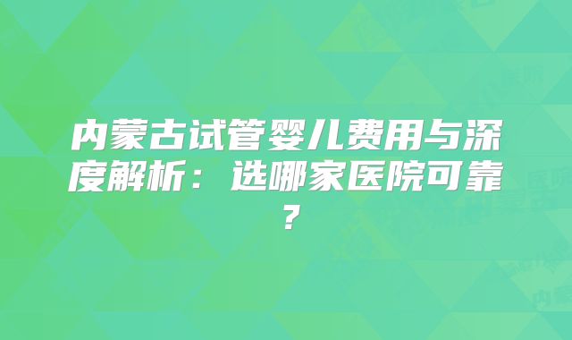 内蒙古试管婴儿费用与深度解析:选哪家医院可靠?