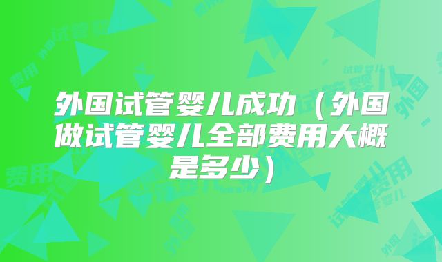 外国试管婴儿成功（外国做试管婴儿全部费用大概是多少）