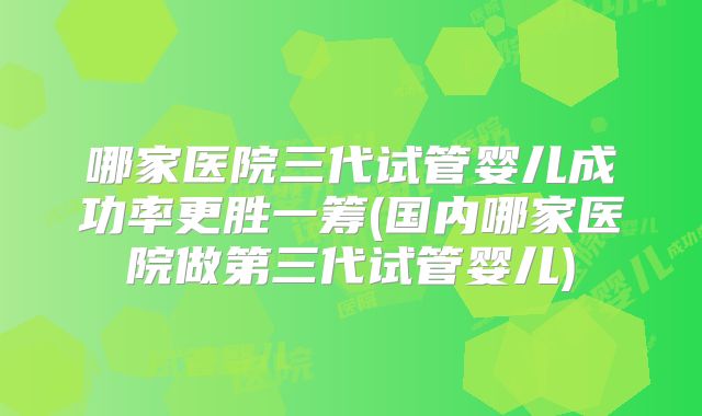 哪家医院三代试管婴儿成功率更胜一筹(国内哪家医院做第三代试管婴儿)