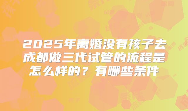 2025年离婚没有孩子去成都做三代试管的流程是怎么样的？有哪些条件