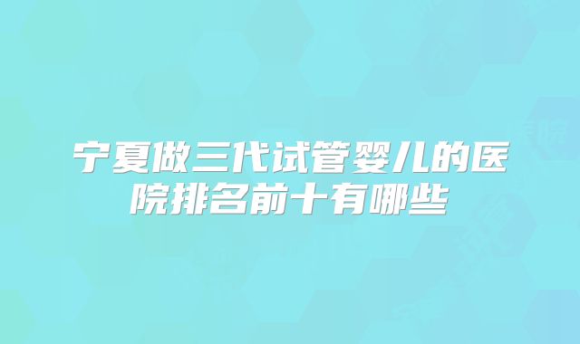 宁夏做三代试管婴儿的医院排名前十有哪些