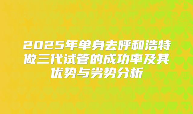 2025年单身去呼和浩特做三代试管的成功率及其优势与劣势分析