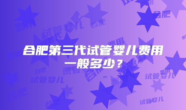 合肥第三代试管婴儿费用一般多少？