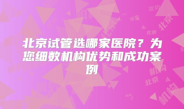 北京试管选哪家医院?为您细数机构优势和成功案例