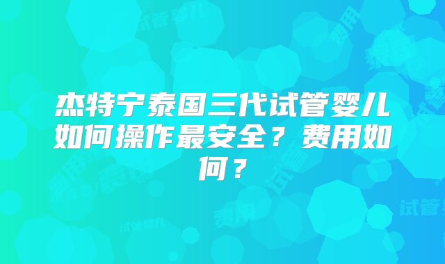 杰特宁泰国三代试管婴儿如何操作最安全？费用如何？