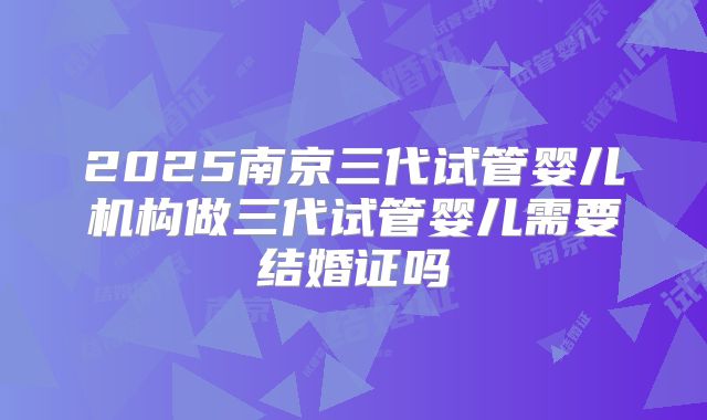 2025南京三代试管婴儿机构做三代试管婴儿需要结婚证吗