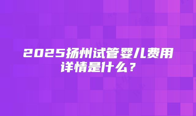 2025扬州试管婴儿费用详情是什么？
