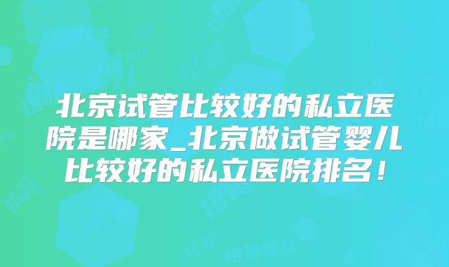 北京试管比较好的私立医院是哪家_北京做试管婴儿比较好的私立医院排名!