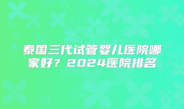泰国三代试管婴儿医院哪家好？2024医院排名