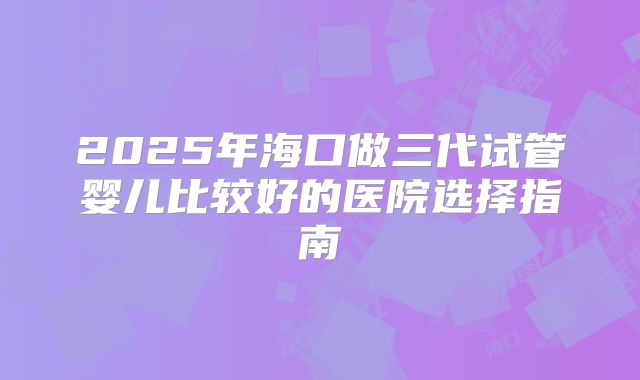 2025年海口做三代试管婴儿比较好的医院选择指南