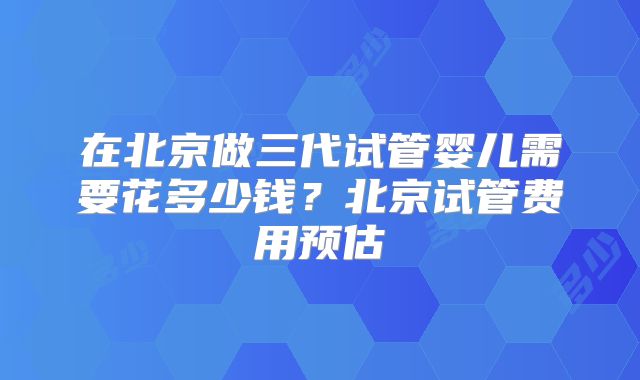 在北京做三代试管婴儿需要花多少钱？北京试管费用预估