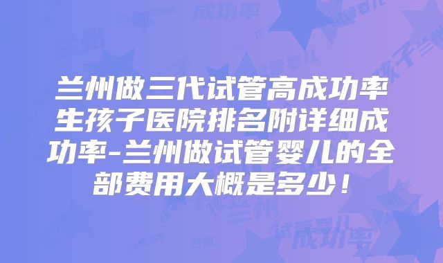 兰州做三代试管高成功率生孩子医院排名附详细成功率-兰州做试管婴儿的全部费用大概是多少！