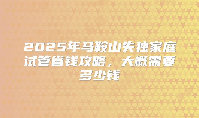 2025年马鞍山失独家庭试管省钱攻略，大概需要多少钱