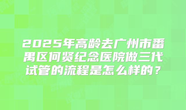2025年高龄去广州市番禺区何贤纪念医院做三代试管的流程是怎么样的？