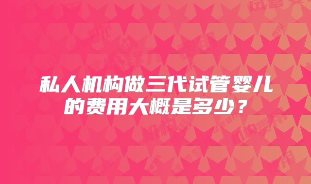 私人机构做三代试管婴儿的费用大概是多少?