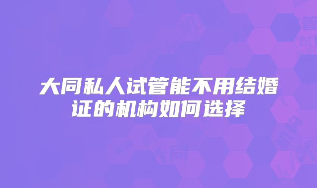 大同私人试管能不用结婚证的机构如何选择
