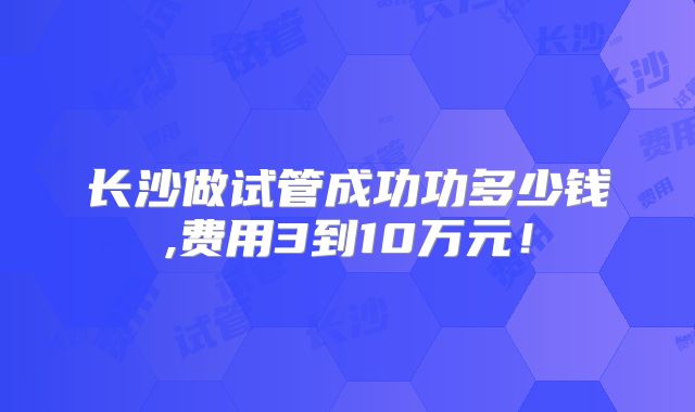 长沙做试管成功功多少钱,费用3到10万元!