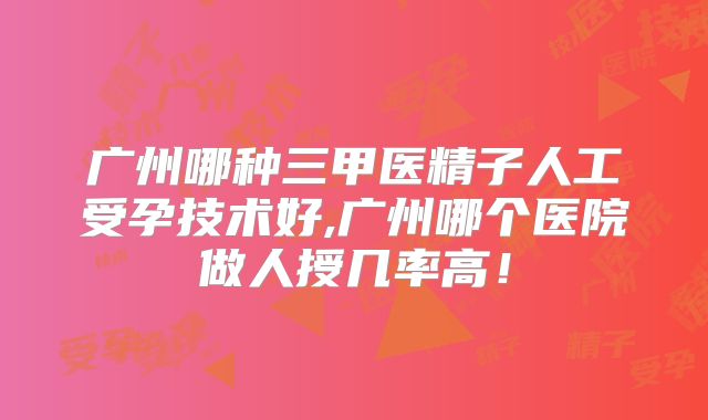 广州哪种三甲医精子人工受孕技术好,广州哪个医院做人授几率高!