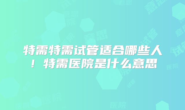 特需特需试管适合哪些人！特需医院是什么意思