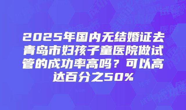 2025年国内无结婚证去青岛市妇孩子童医院做试管的成功率高吗?可以高达百分之50%