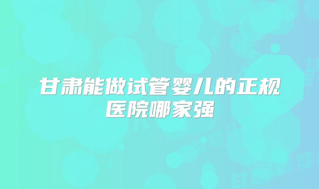 甘肃能做试管婴儿的正规医院哪家强