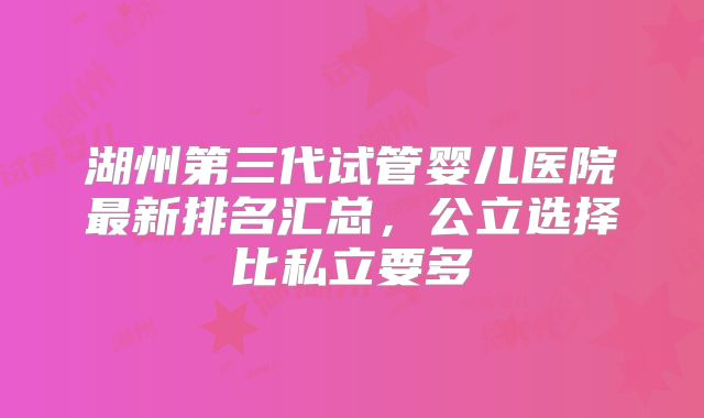 湖州第三代试管婴儿医院最新排名汇总,公立选择比私立要多
