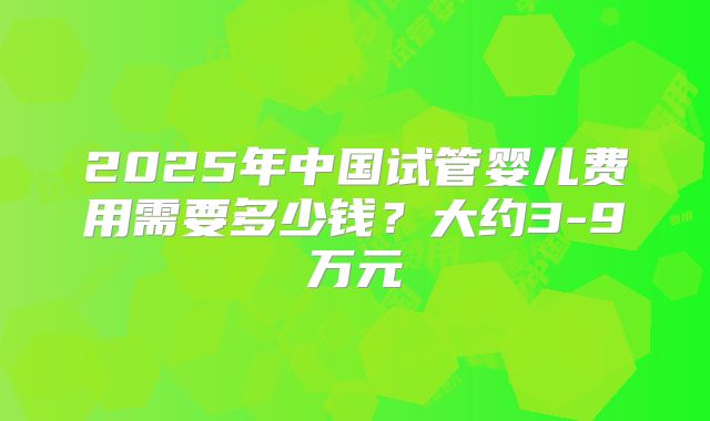 2025年中国试管婴儿费用需要多少钱？大约3-9万元